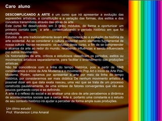 Caro aluno
DESCOMPLICANDO A ARTE é um curso que irá apresentar a evolução das
expressões artísticas, a constituição e a variação das formas, dos estilos e dos
conceitos transmitidos através das obras de arte.
Este curso foi desenvolvido em 3 (três) módulos, de forma a oportunizar um
primeiro contato com a arte contextualizando o período histórico em que foi
produzida.
Estudos de arte tradicionalmente levam em consideração a evolução da história da
arte ocidental. Ao se considerar a cultura ocidental como elemento fundamental de
nossa cultura faz-se necessário os estudos deste curso, a fim de se compreender
o alcance da arte ao redor do mundo, recebendo influências e sendo influenciada
por outros movimentos.
Os historiadores de arte, críticos e estudiosos classificam os períodos, estilos ou
movimentos artísticos separadamente, para facilitar o entendimento das produções
artísticas.
Não há coincidência com a linha do tempo histórica, pois a partir de 1848
consideramos o início da Arte Moderna e o movimento Pop Art o início da Arte Pós-
Moderna. Porém, optamos por apresentar a arte por meio da linha do tempo
histórica, por considerarmos ser mais didática De nenhum movimento artístico é
possível dizer em que data exata nasceu, uma vez que se trata de um processo
construído paulatinamente, de uma síntese de fatores convergentes que vão aos
poucos ganhando corpo e se definindo.
A arte é o reflexo do social e ao analisar uma obra de arte percebemos a dinâmica
de acontecimentos sociais que a cerca. Arte é, portanto uma constante e o estudo
de seu contexto histórico irá ajudar a perceber de forma ampla suas produções.
Um ótimo estudo!
Prof. Wanderson Lima Amaral
 