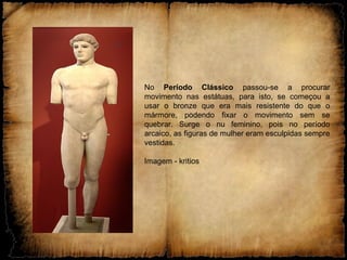 No Período Clássico passou-se a procurar
movimento nas estátuas, para isto, se começou a
usar o bronze que era mais resistente do que o
mármore, podendo fixar o movimento sem se
quebrar. Surge o nu feminino, pois no período
arcaico, as figuras de mulher eram esculpidas sempre
vestidas.
Imagem - kritios
 