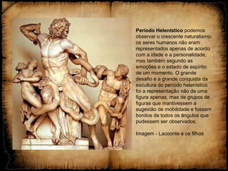 Período Helenístico podemos
observar o crescente naturalismo:
os seres humanos não eram
representados apenas de acordo
com a idade e a personalidade,
mas também segundo as
emoções e o estado de espírito
de um momento. O grande
desafio e a grande conquista da
escultura do período helenístico
foi a representação não de uma
figura apenas, mas de grupos de
figuras que mantivessem a
sugestão de mobilidade e fossem
bonitos de todos os ângulos que
pudessem ser observados.
Imagem - Lacoonte e os filhos
 