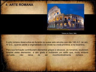 4- ARTE ROMANA
Coloseu em Roma , Itália
A arte romana desenvolve-se durante os quase seis séculos que vão 146 A.C. ao séc.
IV D.C., quando perde a originalidade e se divide na cristã-primitiva, e na bizantina.
Para sua formação contribuíram elementos gregos e etruscos ,os romanos, souberam
adaptar estes elementos a seu gosto e moldaram um estilo que, muito embora
derivado, não deixa de ser inconfundivelmente romano.
 