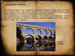 Arquitetura romana
Os romanos usaram como inspiração a arquitetura etrusca e grega para desenvolver
seus projetos. Porém, não podemos falar em cópia, pois a arquitetura romana possuía
muitos elementos inovadores e avanços nas técnicas de arquitetura.
São características da arquitetura romana: Uso do arco nas construções; Uso da
abóbada (construção em forma de arco que preenche espaços entre arcos, muros e
outros tipos de espaços);
imagem -
aqueduto
 