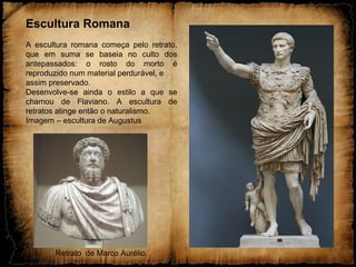 Escultura Romana
A escultura romana começa pelo retrato,
que em suma se baseia no culto dos
antepassados: o rosto do morto é
reproduzido num material perdurável, e
assim preservado.
Desenvolve-se ainda o estilo a que se
chamou de Flaviano. A escultura de
retratos atinge então o naturalismo.
Imagem – escultura de Augustus
Retrato de Marco Aurélio.
 