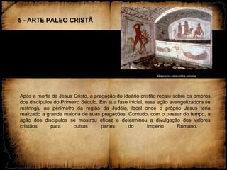 5 - ARTE PALEO CRISTÃ
Afresco na catacumba romana
Após a morte de Jesus Cristo, a pregação do ideário cristão recaiu sobre os ombros
dos discípulos do Primeiro Século. Em sua fase inicial, essa ação evangelizadora se
restringiu ao perímetro da região da Judéia, local onde o próprio Jesus teria
realizado a grande maioria de suas pregações. Contudo, com o passar do tempo, a
ação dos discípulos se mostrou eficaz e determinou a divulgação dos valores
cristãos para outras partes do Império Romano.
 