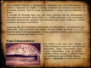 Para o Império Romano, a divulgação do cristianismo era uma séria ameaça aos
valores e interesses do império. A crença monoteísta era contrária ao panteão de
divindades romanas, entre as quais se destacava o próprio culto ao imperador de
Roma.
O conceito de liberdade fazia com que vários escravos não se submetessem à
imposição governamental. Dessa forma, os cristãos passaram a ser perseguidos ,
torturados publicamente, lançados nos anfiteatros para serem mortos por animais
violentos e ate mesmo crucificados.
Apesar de não ser considerado propriamente um estilo artístico , consideramos artes
paleo-crista , toda a produção dos adeptos da nova religião do século I ao V d.C .
Podemos ainda dividir esta produção em dois momentos distintos, antes e depois da
liberação da religião pelo império romano .
Fase Catacumbária
Para redimir e orar pelos seus mártires, os
cristãos passaram a enterrá-los nas chamadas
catacumbas. Estas funcionavam como
túmulos subterrâneos onde os cristãos
poderiam entoar canções e pintar imagens
que manifestavam sua confissão religiosa.
imagem - catacumba de Santa Domitila, em
Roma
 