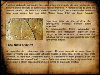 A pintura elaborada no interior das catacumbas era rodeada de uma simbologia que
indicava a forte discrição do culto cristão naquele momento. A representação do peixe era
bastante comum, pois seria o acróstico do termo (“ichtys”) era a mesma das iniciais da
frase iesus cristus theo yos soter “Jesus Cristo, Filho de Deus, Salvador”.
Essa fase inicial da arte primitiva não
conseguimos identificar nenhum artista
específico.
As representações foram executadas por
anônimos que desejavam expressar suas
crenças. A falta de técnica dos executores dos
trabalhos marcou essa fase inicial da arte cristã
com formas simples.
Fase crista primitiva
A expansão do cristianismo pelo Império Romano estabeleceu outra fase no
desenvolvimento das expressões artísticas ligadas a essa nova crença a Fase crista
primitiva . O Imperador Constantino aceita o cristianismo e assim passava a ser uma
religião reconhecida pelo Estado romano. Após essa determinação, as igrejas cristãs se
proliferaram e abrem espaço para um novo campo de expressão artística.
 