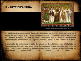 6 - ARTE BIZANTINA
Mosaico de Justiniano , San Vitale, Ravena, 546 d.C
A arte Bizantina surge a partir da divisão do império romano em ocidental e oriental .A
cidade Bizâncio passa a se chamar de Constantinopla , onde então seria a nova capital
do Império Romano, a arte bizantina desenvolveu-se a princípio incorporando
características provenientes de regiões orientais, como a Ásia Menor e a Síria.
A aceitação do cristianismo a partir do reinado de Constantino e sua oficilização por
Teodósio não fez com que a grandeza do Imperador fosse sufocada pelo poder de
Deus , pelo contrario atraves da arte deixava-se claro a intençao de demonstrar que os
imperadores governavam em nome de Deus.
 