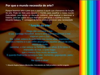 Por que o mundo necessita de arte?
Porque fazemos arte e para que a usamos é aquilo que chamamos de função
da arte. Pode ser feita para decorar o mundo, para espelhar o nosso mundo
(naturalista), para ajudar no dia-a-dia (utilitária), para explicar e descrever a
história, para ser usada na cura doenças e para ajuda a explorar o mundo.
Eduardo Galeano *1 consegue de forma poética descrever esta necessidade
“ função da arte”
Diego não conhecia o mar.
O pai, Santiago Kovadloff, levou-o para que descobrisse o mar.
Viajaram para o Sul.
Ele, o mar, estava do outro lado das dunas altas, esperando.
Quando o menino e o pai enfim alcançaram aquelas alturas de areia,
depois de muito
caminhar, o mar estava na frente de seus olhos. E foi tanta a
imensidão do mar, e tanto fulgor,
que o menino ficou mudo de beleza.
E quando finalmente conseguiu falar, tremendo, gaguejando, pediu
ao pai:
Me ajuda a olhar!
*1- Eduardo Hughes Galeano (Montevidéu, 3 de setembro de 1940) jornalista e escritor uruguaio.
 