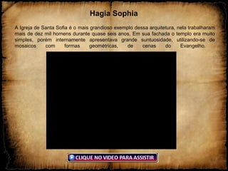 Hagia Sophia
A Igreja de Santa Sofia é o mais grandioso exemplo dessa arquitetura, nela trabalharam
mais de dez mil homens durante quase seis anos. Em sua fachada o templo era muito
simples, porém internamente apresentava grande suntuosidade, utilizando-se de
mosaicos com formas geométricas, de cenas do Evangelho.
 