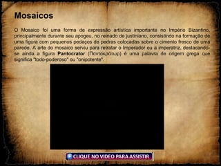 Mosaicos
O Mosaico foi uma forma de expressão artística importante no Império Bizantino,
principalmente durante seu apogeu, no reinado de justiniano, consistindo na formação de
uma figura com pequenos pedaços de pedras colocadas sobre o cimento fresco de uma
parede. A arte do mosaico serviu para retratar o Imperador ou a imperatriz, destacando-
se ainda a figura Pantocrator (Παντοκράτωρ) é uma palavra de origem grega que
significa "todo-poderoso" ou "onipotente".
 