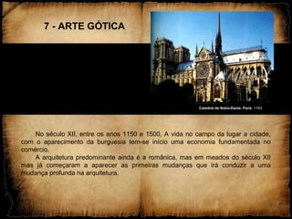 7 - ARTE GÓTICA
Catedral de Notre-Dame. Paris .1163
No século XII, entre os anos 1150 e 1500, A vida no campo da lugar a cidade,
com o aparecimento da burguesia tem-se início uma economia fundamentada no
comércio.
A arquitetura predominante ainda é a românica, mas em meados do século XII
mas já começaram a aparecer as primeiras mudanças que irá conduzir a uma
mudança profunda na arquitetura.
 