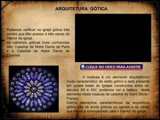 A rosácea é um elemento arquitetônico
muito característico do estilo gótico e está presente
em quase todas as igrejas construídas entre os
séculos XII e XIV, podemos ver a beleza deste
elemento nesta rosácea da catedral de Saint Denis -
França.
Outros elementos característicos da arquitetura
gótica são os arcos góticos ou ogivais e os vitrais
que filtram a luminosidade para o interior da igreja.
.
Podemos verificar na igreja gótica três
portais que dão acesso à três naves do
interior da igreja.
As catedrais góticas mais conhecidas
são: Catedral de Notre Dame de Paris
e a Catedral de Notre Dame de
Chartres
ARQUITETURA GÓTICA
 