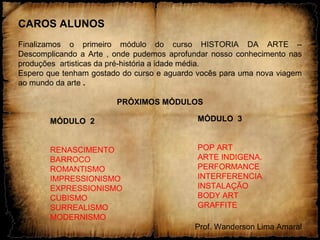 CAROS ALUNOS
Finalizamos o primeiro módulo do curso HISTORIA DA ARTE –
Descomplicando a Arte , onde pudemos aprofundar nosso conhecimento nas
produções artisticas da pré-história a idade média.
Espero que tenham gostado do curso e aguardo vocês para uma nova viagem
ao mundo da arte .
PRÓXIMOS MÓDULOS
MÓDULO 2
RENASCIMENTO
BARROCO
ROMANTISMO
IMPRESSIONISMO
EXPRESSIONISMO
CUBISMO
SURREALISMO
MODERNISMO
Prof. Wanderson Lima Amaral
MÓDULO 3
POP ART
ARTE INDIGENA.
PERFORMANCE
INTERFERENCIA
INSTALAÇÃO
BODY ART
GRAFFITE
 
