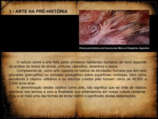 1 - ARTE NA PRÉ-HISTÓRIA
O estudo sobre a arte feita pelos primeiros habitantes humanos da terra depende
da análise de restos de armas, pinturas, utensílios, desenhos e ossos.
Compreende-se como arte rupestre os rastros de atividades humana que tem sido
gravadas (petroglifos) ou pintadas (pictoglifos) sobre superfícies rochosas, bem como
esculturas e objetos utilitários e ou adornos criados pelo homem cerca de 40.000 a
3.500 anos atrás .
A denominação destes objetos como arte, não significa que se trate de objetos
artísticos nos termos e com a finalidade que entendemos em nossa cultura ocidental.
Esta é só mais uma das formas de tentar definir o significado destas elaborações.
Pintura pré-histórica da Caverna das Mãos na Patagônia, ArgentinaPintura pré-histórica da Caverna das Mãos na Patagônia, Argentina
 