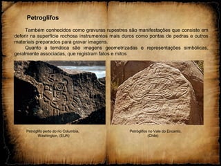 Petroglifos
Também conhecidos como gravuras rupestres são manifestações que consiste em
deferir na superfície rochosa instrumentos mais duros como pontas de pedras e outros
materiais preparados para gravar imagens.
Quanto a temática são imagens geometrizadas e representações simbólicas,
geralmente associadas, que registram fatos e mitos
Petróglifo perto do rio Columbia, Petróglifos no Vale do Encanto,
Washington, (EUA) (Chile)
 