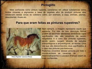 Pictoglifo
Mais conhecida como pintura rupestre, caracteriza em utilizar substancias como
óxidos minerais e pigmentos a base de vegetais afim de produzir pinturas eles
retratavam nestas cenas do cotidiano como, por exemplo, a caça, animais, plantas,
descobertas, rituais etc.
Para que eram feitas as pinturas rupestres?
Nem sempre, a imagem representa aquilo que
aparenta. Por trás de sua descrição formal
podem se esconder elementos simbólicos cujos
significados não são possíveis de serem
resgatados é o caso das pinturas rupestres,
sendo assim, surgem através de estudos
antropológicos e arqueológicos, as teorias .Uma
vez que são desconhecidos seus significados, é
o caso das pinturas pré-históricas.
Podemos encontrar dessas pinturas por todo o
mundo,embora as cavernas de
Altamira(Espanha) e Laucaux (França) sejam as
mais conhecidas.
 