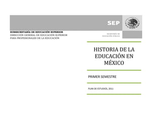 SUBSECRETARÍA DE EDUCACIÓN SUPERIOR
DIRECCIÓN GENERAL DE EDUCACIÓN SUPERIOR
PARA PROFESIONALES DE LA EDUCACIÓN
HISTORIA DE LA
EDUCACIÓN EN
MÉXICO
PRIMER SEMESTRE
PLAN DE ESTUDIOS, 2011
 