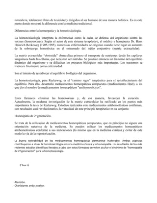 naturaleza, totalmente libres de toxicidad y dirigidos al ser humano de una manera holística. Es en este
punto donde mostrará la diferencia con la medicina tradicional.
Diferencias entre la homeopatía y la homotoxicología.
La homotoxicología interpreta la enfermedad como la lucha de defensa del organismo contra las
toxinas (homotoxinas). Según el autor de este sistema terapéutico, el médico y homeópata Dr. Hans
Heinrich Reckeweg (1905-1985), numerosas enfermedades se originan cuando tiene lugar un aumento
de la sobrecarga homotóxica en el entramado del tejido conjuntivo (matriz extracelular).
La matriz extracelular “obstruida” obstaculiza primero el transporte de nutrientes desde los capilares
sanguíneos hasta las células, que necesitan ser nutridas. Se produce entonces un trastorno del equilibrio
dinámico del organismo y se dificultan los procesos biológicos más importantes. Los trastornos se
traducen finalmente como enfermedad.
Son el intento de restablecer el equilibrio biológico del organismo.
La homotoxicología, para Reckeweg, es el “camino regio” terapéutico para el restablecimiento del
equilibrio. Para ello, desarrolló medicamentos homeopáticos compuestos (medicamentos Heel), a los
que dio el nombre de medicamentos homeopáticos "antihomotóxicos".
Estos fármacos eliminan las homotoxinas y, de esa manera, favorecen la curación.
Actualmente, la moderna investigación de la matriz extracelular ha ratificado en los puntos más
importantes la tesis de Reckeweg. Estudios realizados con medicamentos antihomotóxicos confirman,
con resultados casi revolucionarios, la veracidad de este principio terapéutico en su conjunto.
Homeopatía de 2ª generación.
Se trata de la utilización de medicamentos homeopáticos compuestos, que en principio no siguen una
orientación naturista de la medicina. Se pueden utilizar los medicamentos homeopáticos
antihomotóxicos conforme a sus indicaciones (lo mismo que en la medicina clásica) y evitar de este
modo la vía de la repertorización.
La buena tolerabilidad de los medicamentos homeopáticos permanece inalterable. Ambos aspectos
contribuyeron a situar la homotoxicología entre la medicina clásica y la homeopatía. Los resultados de los más
recientes estudios científicos llevados a cabo con estos fármacos permiten acuñar el sinónimo de “homeopatía
de 2ª generación” para la homotoxicología.
Clase 6
Atención.
Charlatanes andas sueltos
 