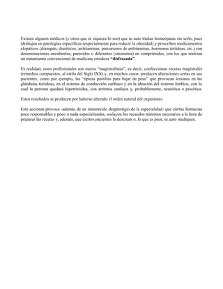 Existen algunos médicos (y otros que ni siquiera lo son) que se auto titulan homeópatas sin serlo, pues
tdrabajan en patologías específicas (especialmente para reducir la obesidad) y prescriben medicamentos
alopáticos (diazepán, diuréticos, anfetaminas, precursores de anfetaminas, hormonas tiróideas, etc.) con
denominaciones encubiertas, parecidos o diferentes (sinonimia) en comprimidos, con los que realizan
un tratamiento convencional de medicina ortodoxa “disfrazada”.
Es realidad, estos profesionales son meros “magistralistas”, es decir, confeccionan recetas magistrales
(remedios compuestos, al estilo del Siglo IXX) y, en muchos casos, producen alteraciones serias en sus
pacientes, como por ejemplo, las “típicas pastillas para bajar de peso” que provocan lesiones en las
glándulas tiróideas, en el sistema de conducción cardíaco y en la ideación del sistema límbico, con lo
cual la persona quedará hipertiróidea, con arritmia cardiaca y, probablemente, neurótica o psicótica.
Estos resultados se producen por haberse alterado el orden natural del organismo.
Este accionar provoca -además de un inmerecido desprestigio de la especialidad- que ciertas farmacias
poco responsables y poco o nada especializadas, soslayen los recaudos mínimos necesarios a la hora de
preparar las recetas y, además, que ciertos pacientes la descrean o, lo que es peor, se auto mediquen.
 