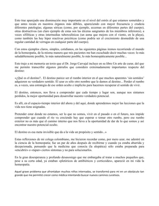 Esto trae aparejado una disminución muy importante en el nivel del estrés al que estamos sometidos y
que antes recaía en nuestros órganos más débiles, apareciendo con mayor frecuencia y crudeza
diferentes patologías; algunas sóricas (como, por ejemplo, eccemas en diferentes partes del cuerpo),
otras destructivas (un claro ejemplo de estas son las úlceras sangrantes de los miembros inferiores), a
veces sifilíticas y otras intermedias tuberculínicas (un asma que mejora con el viento, en la playa),
como también las hay hiper reactivas psicóticas (como podría ser el crecimiento desmedido de una
regular cantidad de verrugas en cualquier parte del cuerpo).
Con estos ejemplos claros, simples, cotidianos, en las siguientes páginas iremos recorriendo el mundo
de la homeopatía, de la misma manera que mis pacientes me han escuchado decir muchas veces: lo más
saludablemente posible, lo más naturalmente posible, lo más homeopáticamente posible...
Esto trajo a mi memoria un texto que el Dr. Jorge Carvajal incluye en su libro Un arte de curar, del que
me permito transcribir algunos párrafos que considero extremadamente importantes respecto del
destino:
«¿Qué es el destino?.. El destino parece ser el rumbo interior en el que muchos aparentes ‘sin sentidos’
adquieren su verdadero sentido. El azar es sólo otro nombre que le damos al destino... Perder el rumbo
es, a veces, una estrategia de ese orden oculto e implícito para hacernos recuperar el sentido de vivir.
El destino, entonces, nos lleva a comprender que cada tiempo y lugar son, aunque nos sintamos
perdidos, la mejor oportunidad para desarrollar nuestro verdadero potencial.
Es allí, en el espacio-tiempo interior del ahora y del aquí, donde aprendemos mejor las lecciones que la
vida nos tiene asignadas.
Pretender estar donde no estamos, ser lo que no somos, vivir en el pasado o en el futuro, nos impide
comprender que cuando el río va creciendo hay que esperar o tomar otro rumbo, pero ese rumbo
exterior no es más que el camino interno que nos lleva a la oportunidad de dar de lo que somos y así
encontrar nuestro potencial oculto.
El destino es esa meta invisible que da a la vida un propósito y sentido...»
Estas reflexiones de mi colega colombiano, me hicieron recordar como, por mero azar, me adentré en
la ciencia de la homeopatía; fue un par de años después de recibirme y cuando ya estaba aburrida y
decepcionada, pensando que la medicina que conocía (la alopática) sólo estaba preparada para
«encubrir» o «tapar» ciertos síntomas y no para solucionarlos.
En la gran desesperanza y profundo desasosiego que me embargaba al tratar a muchos pequeños que,
pese a su corta edad, ya estaban «pletóricos de antibióticos y corticoides», apareció en mi vida la
homeopatía.
Aquel grave problema que afrontaban muchos niños internados, se transformó para mí en un obstáculo tan
grande que me permitió crecer como médica intentando buscar nuevos caminos curativos.
 