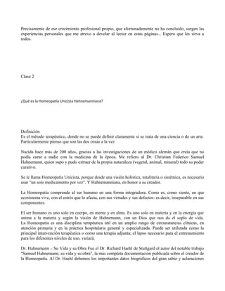 Precisamente de ese crecimiento profesional propio, que afortunadamente no ha concluido, surgen las
experiencias personales que me atrevo a develar al lector en estas páginas... Espero que les sirva a
todos.
Clase 2
¿Qué es la Homeopatía Unicista Hahnemanniana?
Definición
Es el método terapéutico, donde no se puede definir claramente si se trata de una ciencia o de un arte.
Particularmente pienso que son las dos cosas a la vez
Nacida hace más de 200 años, gracias a las investigaciones de un médico alemán que creía que no
podía curar a nadie con la medicina de la época. Me refiero al Dr. Christian Federico Samuel
Hahnemann, quien supo y pudo extraer de la propia naturaleza (vegetal, animal, mineral) todo su poder
curativo.
Se le llama Homeopatía Unicista, porque desde una visión holística, totalitaria o sistémica, es necesario
usar "un solo medicamento por vez". Y Hahnemanniana, en honor a su creador.
La Homeopatía comprende al ser humano en una forma integradora. Como es, como siente, en que
ecosistema vive, con el estrés que lo afecta, con sus virtudes y sus defectos: es decir, inseparable en sus
componentes.
El ser humano es uno solo en cuerpo, en mente y en alma. Es uno solo en materia y en la energía que
anima a la materia y según la visión de Hahnemann, con un Dios que nos da el soplo de vida.
La Homeopatía es una disciplina terapéutica útil en un amplio rango de circunstancias clínicas, en
atención primaria y en la práctica hospitalaria general y especializada. Puede ser utilizada como la
principal intervención terapéutica o como una terapia adjunta; el lapso necesario para el entrenamiento
para los diferentes niveles de uso, variará.
Dr. Hahnemann – Su Vida y su Obra Fue el Dr. Richard Haehl de Stuttgard el autor del notable trabajo
"Samuel Hahnemann, su vida y su obra", la más completa documentación publicada sobre el creador de
la Homeopatía. Al Dr. Haehl debemos los importantes datos biográficos del gran sabio y aclaraciones
 