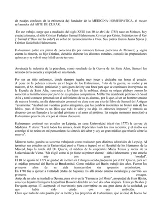 de pasajes confusos de la existencia del fundador de la MEDICINA HOMEOPATICA, el mayor
reformador del ARTE DE CURAR.
De ese trabajo, surge que a mediados del siglo XVIII (un 10 de abril de 1755) nace en Meissen, hoy
ciudad alemana, el niño Cristian Federico Samuel Hahnemann. Cristian por Cristo, Federico por el Rey
y Samuel ("Dios me ha oído") en señal de reconocimiento a Dios. Sus padres fueron Juana Spiess y
Cristian Godofredo Hahnemann.
Hahnemann padre era pintor de porcelana (la por entonces famosa porcelana de Meissen) y según
cuenta la historia, su hijo Cristian, viéndolo elaborar los distintos esmaltes, conoció las preparaciones
químicas y se volvió muy hábil en ese terreno.
Arruinada la industria de la porcelana, como resultado de la Guerra de los Siete Años, Samuel fue
retirado de la escuela y empleado en una tienda.
Por ser un niño enfermizo, desde siempre jugaba muy poco y dedicaba sus horas al estudio.
A pesar de la pobreza reinante en el hogar de los Hahnemann, fruto de la guerra, su madre y su
maestro, el Sr. Müller, peticionan y consiguen del rey una beca para que se continuara instruyendo en
la Escuela de Saint Afra, reservada a los hijos de la nobleza, donde su origen plebeyo pronto lo
someterá a humillaciones por parte de sus propios compañeros. Müller fue nombrado profesor en Saint
Afra y tomó contacto personal con el sufrimiento de su ex-alumno, por lo que, al ser un hombre sensato
de nuestra historia, un día determinado comenzó su clase con una cita del libro de Samuel del Antiguo
Testamento: "Acabad con vuestros gestos arrogantes, que las palabras insolentes no broten más de los
labios, pues el Eterno es un Dios que todo lo sabe y no deja los crímenes impunes" y terminó su
discurso con un llamado a la caridad cristiana y al amor al prójimo. En ningún momento mencionó a
Hahnemann pero la cita era por sí misma elocuente.
Hahnemann continuó sus estudios en Leipzig, en cuya Universidad inició (en 1777) la carrera de
Medicina. Y decía: "Leeré todos los autores, desde Hipócrates hasta los más recientes, y el diablo sea
conmigo si no reúno en mi pensamiento la síntesis del saber y soy un gran médico que triunfa sobre la
muerte".
Mientras tanto, ganaba su sustento trabajando como traductor para distintas editoriales de Leipzig. Al
terminar sus estudios en la Universidad pasó a Viena e ingresó en el Hospital de los Hermanos de la
Merced, bajo la tutela del Dr. Quarin, el médico de la emperatriz María Teresa y rector de la
Universidad de Viena. "Me eligió como si yo fuese su primer alumno –diría Hahnemann- y me enseñó
su arte con gran bondad".
El 10 de agosto de 1779 se graduó de médico en Erlangen siendo propuesto por el Dr. Quarin, para ser
el médico personal del Barón de Bruckenthal. Como médico del Barón trabajó dos años. Fueron los
primeros años de su vida transcurridos sin apremios económicos.
En 1780 fue a ejercer a Hettstedt (aldea de Sajonia). Es allí donde estudió metalurgia y escribió sus
primeros ensayos.
Antes de un año se trasladó a Dessau, para vivir en la "Farmacia del Moro", propiedad de Herr Häsler,
con cuya hijastra Enriqueta Leopoldina Hasseler-Küchler se casó dos años después. Tenía ya 26 años y
Enriqueta apenas 17, aceptando el matrimonio para convertirse en una gran dama de la sociedad, ya
que había sido criada con esa ambición.
Claro que nada de esto pasaba por la mente y los proyectos de Hahnemann, que se casó de buena fue
 