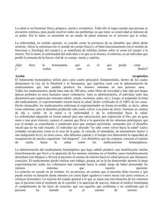 La salud es un bienestar físico, psíquico, social y económico. Todo ello se logra cuando una persona se
encuentra euténica, pues puede resolver todos sus problemas ya que tiene su creatividad al máximo de
su poder. Por lo tanto, se encuentra en un estado de plena armonía en el universo que le rodea.
La enfermedad, en sentido opuesto, se concibe como la presencia de un disturbio que altera dicha
armonía. Altera la estructura (en el sentido de cuerpo físico) y el buen funcionamiento (en el sentido de
funciones y fisiología del cuerpo) y se manifiesta de infinitas formas sobre el soma (el cuerpo o la
mente). Por lo tanto, la enfermedad del individuo o lo que es lo mismo, el enfermo, es un individuo que
perdió la armonía de la fuerza vital de su cuerpo, mente y espíritu.
¿Qué hace la homeopatía, qué es lo que puede curar
y cuáles son sus límites?
Acción terapéutica
El tratamiento homeopático utiliza para curar cuatro principios fundamentales, dentro de los cuales
destacamos la Ley de la Similitud o la Semejanza, que significa curar con la administración de
medicamentos que han podido producir los mismos síntomas en una persona sana.
Todos los medicamentos, desde hace más de 200 años, están libres de toxicidad y han sido por largas
épocas probados en seres humanos sanos voluntarios. Ante su administración, el individuo sufre una
desarmonía que expresa por síntomas (dolor, miedo, insomnio, ardor, etc.). Luego, al suspender la toma
del medicamento, el experimentador retorna hacia la salud, hecho verificado en el 100% de los casos.
Hecho destacable: los medicamentos enferman al experimentador en forma reversible, es decir, saben
como enfermar, pero el disturbio producido sabe como volver a su punto de inicio. Generan un camino
de ida y vuelta: de la salud a la enfermedad y de la enfermedad hacia la salud.
La enfermedad adquirida en forma natural (por una intoxicación, por exposición al frío, por un gran
susto o una gran tristeza), conoce el camino que lleva a la aparición de los síntomas patológicos que
con el tiempo se exacerbarán o cambiarán pero que siempre persistirán, sostenidos por el disturbio
inicial que no ha sido resuelto. El individuo así afectado "no sabe como volver hacia la salud" (salvo
contadas excepciones como es el caso de la gripe, la varicela, el sarampión, un traumatismo menor o
una indigestión leve); en estos casos, sólo debemos esperar y el tiempo nos demostrará la capacidad de
recuperación de nuestro organismo “ad integrum”. Los disturbios que las originan, conocen el camino
de vuelta hacia la salud como los medicamentos homeopáticos.
La administración del medicamento homeopático que haya sabido producir una modificación similar
(transformación que llevó a la aparición de los mismos síntomas en el hombre sano) metafóricamente
destrabará este bloqueo y llevará al paciente al camino de retorno hacia la salud (proceso que llamamos
curación). El medicamento puede realizar este trabajo, porque así se lo ha demostrado durante la larga
experimentación: todos los voluntarios han retornado hacia la salud, luego de haber presentado los
mismos síntomas que nuestro paciente.
La curación no sucede en un instante. Es un proceso, un camino que el paciente debe recorrer y que
puede oscilar su duración desde minutos (en casos hiper agudos) a varios meses (en casos crónicos, o
crónicos lesionales). La mejoría del estado general a la que se suma una movilización de los síntomas
que el paciente traía al momento de la consulta y la aparición de nuevos, indican al médico homeópata
el cumplimiento de las leyes de curación, que son aquellas que confirman o no confirman que el
paciente ha entrado en el camino de retorno.
 