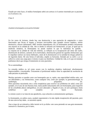 Guiado por estas leyes, el médico homeópata sabrá con certeza si el camino transitado por su paciente
es el correcto o no.
Clase 4
¡Cuándo la homeopatía se encuentra limitada!
En los casos de lesiones, donde hay una destrucción o una operación de amputación o casos
funcionales que llevan al órgano a lesiones irreversibles (por ejemplo cirrosis hepática, artritis
destructiva, artrosis deformante, DBT insulina dependientes etc.) la homeopatía produce únicamente
una mejoría en la calidad de vida. Ahí es donde se utilizará con limitaciones, ya que, al igual que la
medicina ortodoxa, la Homeopatía no puede restituir lo que la naturaleza ha quitado.
La mejoría de la calidad de vida del enfermo, se reflejará en la recuperación del ritmo del sueño,
disminución de dolores, aumento de la motricidad y disminución general de aquellas limitaciones que
le impedían realizar sus tareas habituales, amen de la disminución en la cantidad de drogas paliativas
de ingestión diaria. De esta forma el individuo, amplía su horizonte, limitado por su sufrir y ya no
sobrevive como una carga para sí mismo ni para sus familiares. Calidad de vida, es lo que en resumen
podríamos decir que otorga el tratamiento en estos pacientes.
No se automedique
La consulta médica es, tal como ocurre con la medicina alopática tradicional, absolutamente
imprescindible e insoslayable. Únicamente el profesional médico tiene la capacidad de resolución de
cada paciente en particular.
Muchos pacientes se pueden curar con homeopatía que es, repito, una especialidad médica más; con
sus dificultades y sus limitaciones, como cualquier otra, como por ejemplo, la gastroenterología, la
cardiología, la psiquiatría, etc.
Otros pacientes necesitarán otra u otras terapéuticas para resolver sus problemas de salud, como por
ejemplo, en el caso de una fractura ósea, nunca podrá solucionarla sólo con homeopatía, pues requerirá
de las consabidas placas radiográficas, un yeso adecuado o, llegado el caso, un acto quirúrgico, hasta
solidificar por completo el hueso fracturado.
Lo mismo ocurre si se trata de una apendicitis, cuya solución es eminentemente quirúrgica.
La homeopatía, en ambos casos, ayudará seguramente a la más rápida recuperación del paciente, pero
de una cosa no hay duda... es necesario operar.
Aun a riego de ser reiterativa, debo insistir en lo ya dicho: este curso pretende ser una guía meramente
instructiva e ilustrativa, por lo tanto,
 