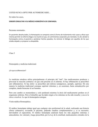 USTED NUNCA OPTE POR AUTOMEDICARSE...
En todos los casos,
DEBERÁ CONSULTAR A SU MÉDICO HOMEÓPATA DE CONFIANZA.
Pacientes terminales .
En pacientes desahuciados, la Homeopatía se comporta como la forma de tratamiento más suave y eficaz que
intenta permitir al enfermo llegar a la muerte en paz, sin sufrimientos corporales y/o mentales. Es ahí, donde la
homeopatía anima al paciente a perdonar hechos pasados, ha reiniciar el diálogo con aquellos de los que
estaba alejado y a preparar su despedida.
Clase 5
Homeopatía y medicina tradicional.
¿En que se diferencian?
La medicina ortodoxa utiliza principalmente el principio del "anti". Sus medicamentos producen y
provocan la reacción contraria a la que está presente en el enfermo. Si hay inflamación se prescriben
anti inflamatorios. Si hay dolor: se prescriben anti dolores (analgésicos, ejemplo, aspirina). De esta
manera la medicina tradicional consigue suprimir síntomas y, en ocasiones, hasta enmudecerlos por
completo, dando bienestar al ser humano.
Pero este cambio es momentáneo y solo perdurará mientras la dosis del medicamento perdure en el
organismo enfermo. Pero el disturbio que ha dado origen a los síntomas no ha sido resuelto y esa es la
clave a resolver. Lo que la homeopatía consigue.
Visita médica Homeopática.
El médico homeópata trabaja igual que cualquier otro profesional de la salud, realizando una historia
clínica exhaustiva, revisando al paciente, pidiendo estudios complementarios y, si es necesario,
derivándolo al especialista. El médico homeópata analizará hasta los más pequeños síntomas o
antecedentes, los valorará y luego prescribirá, por la Ley de la similitud, medicamentos extraídos de la
 