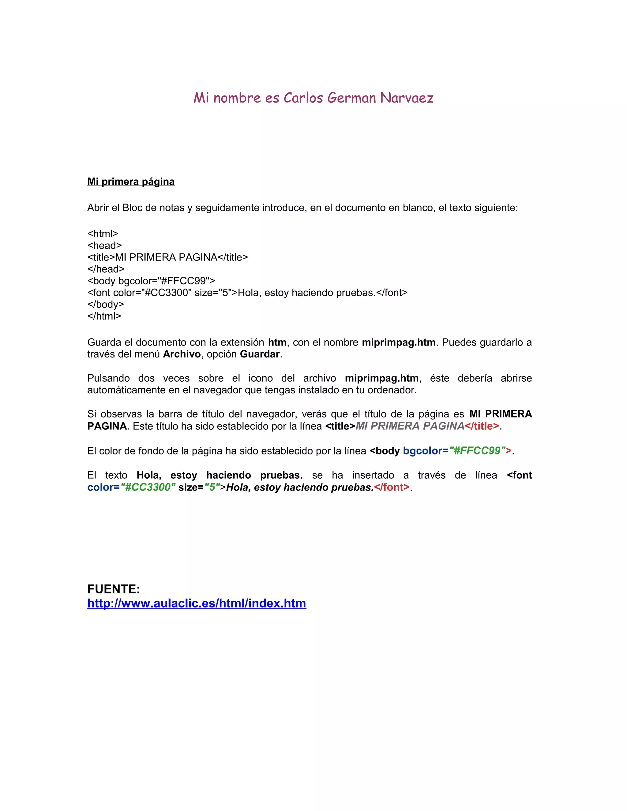 Mi nombre es Carlos German Narvaez
Mi primera página
Abrir el Bloc de notas y seguidamente introduce, en el documento en blanco, el texto siguiente:
<html>
<head>
<title>MI PRIMERA PAGINA</title>
</head>
<body bgcolor="#FFCC99">
<font color="#CC3300" size="5">Hola, estoy haciendo pruebas.</font>
</body>
</html>
Guarda el documento con la extensión htm, con el nombre miprimpag.htm. Puedes guardarlo a
través del menú Archivo, opción Guardar.
Pulsando dos veces sobre el icono del archivo miprimpag.htm, éste debería abrirse
automáticamente en el navegador que tengas instalado en tu ordenador.
Si observas la barra de título del navegador, verás que el título de la página es MI PRIMERA
PAGINA. Este título ha sido establecido por la línea <title>MI PRIMERA PAGINA</title>.
El color de fondo de la página ha sido establecido por la línea <body bgcolor="#FFCC99">.
El texto Hola, estoy haciendo pruebas. se ha insertado a través de línea <font
color="#CC3300" size="5">Hola, estoy haciendo pruebas.</font>.
FUENTE:
http://www.aulaclic.es/html/index.htm
 
