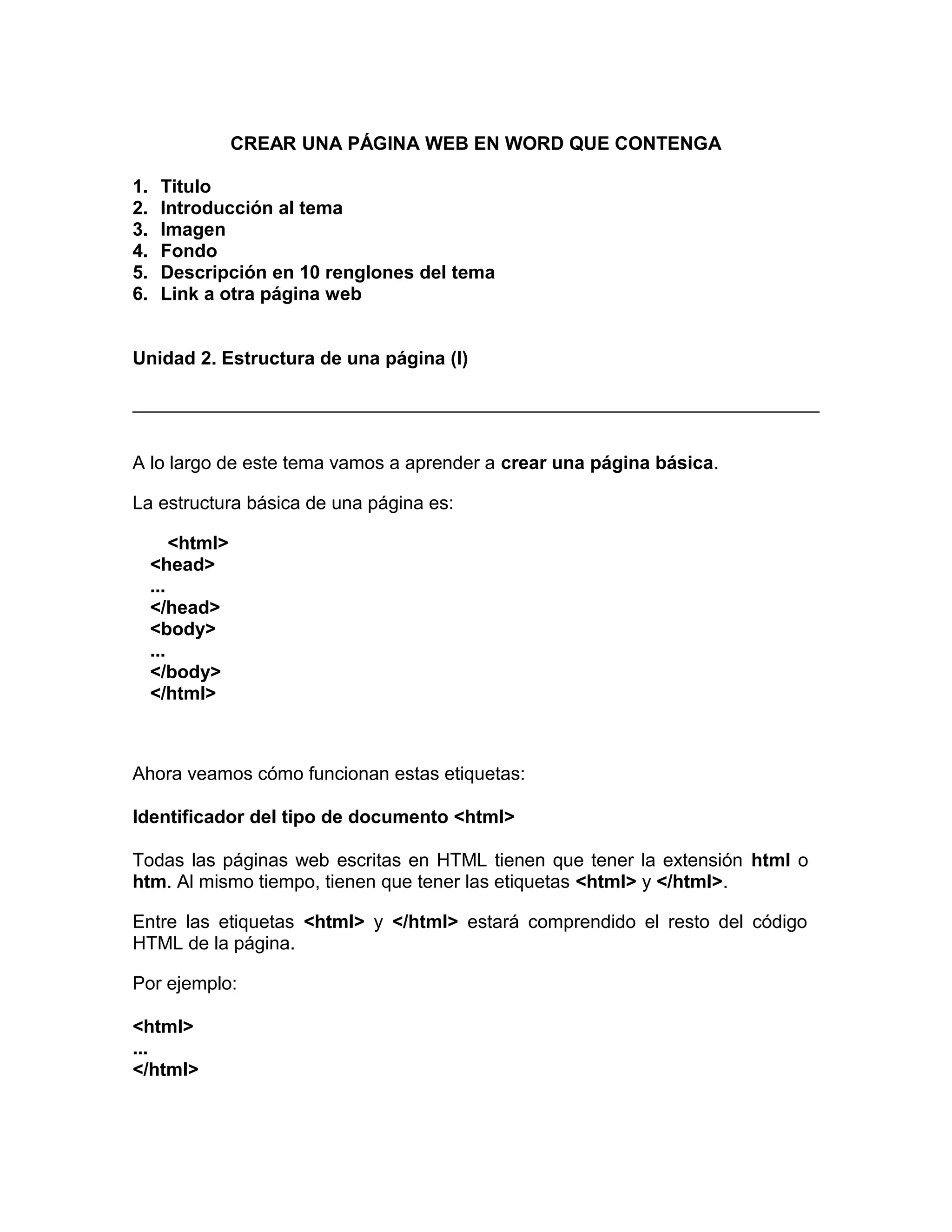 CREAR UNA PÁGINA WEB EN WORD QUE CONTENGA
1. Titulo
2. Introducción al tema
3. Imagen
4. Fondo
5. Descripción en 10 renglones del tema
6. Link a otra página web
Unidad 2. Estructura de una página (I)
A lo largo de este tema vamos a aprender a crear una página básica.
La estructura básica de una página es:
<html>
<head>
...
</head>
<body>
...
</body>
</html>
Ahora veamos cómo funcionan estas etiquetas:
Identificador del tipo de documento <html>
Todas las páginas web escritas en HTML tienen que tener la extensión html o
htm. Al mismo tiempo, tienen que tener las etiquetas <html> y </html>.
Entre las etiquetas <html> y </html> estará comprendido el resto del código
HTML de la página.
Por ejemplo:
<html>
...
</html>
 