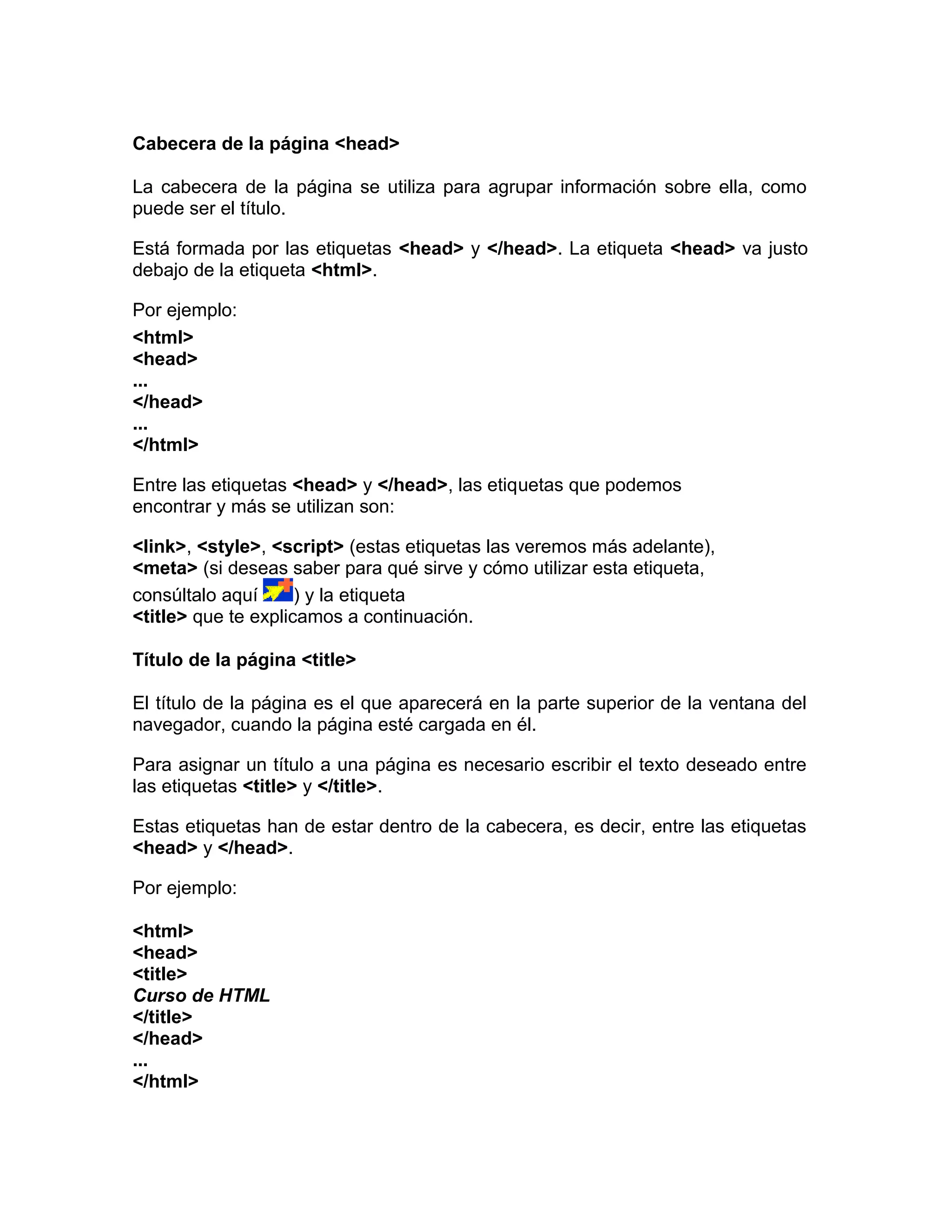 Cabecera de la página <head>
La cabecera de la página se utiliza para agrupar información sobre ella, como
puede ser el título.
Está formada por las etiquetas <head> y </head>. La etiqueta <head> va justo
debajo de la etiqueta <html>.
Por ejemplo:
<html>
<head>
...
</head>
...
</html>
Entre las etiquetas <head> y </head>, las etiquetas que podemos
encontrar y más se utilizan son:
<link>, <style>, <script> (estas etiquetas las veremos más adelante),
<meta> (si deseas saber para qué sirve y cómo utilizar esta etiqueta,
consúltalo aquí ) y la etiqueta
<title> que te explicamos a continuación.
Título de la página <title>
El título de la página es el que aparecerá en la parte superior de la ventana del
navegador, cuando la página esté cargada en él.
Para asignar un título a una página es necesario escribir el texto deseado entre
las etiquetas <title> y </title>.
Estas etiquetas han de estar dentro de la cabecera, es decir, entre las etiquetas
<head> y </head>.
Por ejemplo:
<html>
<head>
<title>
Curso de HTML
</title>
</head>
...
</html>
 