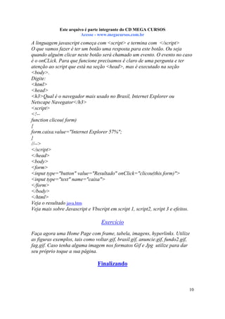 Este arquivo compõe a coletânea STC
Este arquivo é parte integrante do CD MEGA CURSOS
www.trabalheemcasaoverdadeiro.com.br
Acesse - www.megacursos.com.br

A linguagem javascript começa com <script> e termina com </script>
O que vamos fazer é ter um botão uma resposta para este botão. Ou seja
quando alguém clicar neste botão será chamado um evento. O evento no caso
é o onCLick. Para que funcione precisamos é claro de uma pergunta e ter
atenção ao script que está na seção <head>, mas é executado na seção
<body>.
Digite:
<html>
<head>
<h3>Qual é o navegador mais usado no Brasil, Internet Explorer ou
Netscape Navegator</h3>
<script>
<!-function clicou( form)
{
form.caixa.value="Internet Explorer 57%";
}
//-->
</script>
</head>
<body>
<form>
<input type="button" value="Resultado" onClick="clicou(this.form)">
<input type="text" name="caixa">
</form>
</body>
</html>
Veja o resultado java.htm
Veja mais sobre Javascript e Vbscript em script 1, script2, script 3 e efeitos.

Exercício
Faça agora uma Home Page com frame, tabela, imagens, hyperlinks. Utilize
as figuras exemplos, tais como voltar.gif, brasil.gif, anuncie.gif, fundo2.gif,
fag.gif. Caso tenha alguma imagem nos formatos Gif e Jpg utilize para dar
seu próprio toque a sua página.

Finalizando

10

 
