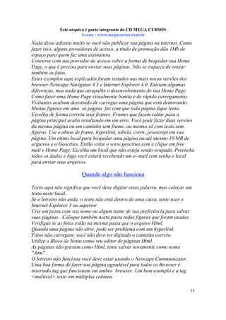 Este arquivo compõe a coletânea STC
Este arquivo é parte integrante do CD MEGA CURSOS
www.trabalheemcasaoverdadeiro.com.br
Acesse - www.megacursos.com.br

Nada disso adianta muito se você não publicar sua página na internet. Como
fazer isso, alguns provedores de acesso, a título de promoção dão 1Mb de
espaço para quem faz uma assinatura.
Converse com seu provedor de acesso sobre a forma de hospedar sua Home
Page, o que é preciso para enviar suas páginas. Não se esqueça de enviar
também as fotos.
Estes exemplos aqui explicados foram testados nas mais novas versões dos
browser Netscape Navigator 4.3 e Internet Explorer 4.0. Existem algumas
diferenças, mas nada que atrapalhe o desenvolvimento de sua Home Page.
Como fazer uma Home Page visualmente bonita e de rápido carregamento.
Visitantes acabam desistindo de carregar uma página que está demorando.
Muitas figuras em uma só página faz com que toda página fique lenta.
Escolha de forma correta seus frames. Frames que fazem voltar para a
página principal acaba resultando em um erro. Você pode fazer duas versões
da mesma página ou um caminho sem frame, ou mesmo só com texto sem
figuras. Use e abuse de frame, hyperlink, tabela, cores, javascript em sua
página. Um ótimo local para hospedar uma página ou até mesmo 10 MB de
arquivos e o Geocities. Então visite o www.geocities.com e clique em free
mail e Home Page. Escolha um local que não esteja sendo ocupado. Preencha
todos os dados e logo você estará recebendo um e- mail com senha e local
para enviar seus arquivos.

Quando algo não funciona
Texto aqui não significa que você deve digitar estas palavra, mas colocar um
texto neste local.
Se o letreiro não anda, o texto não está dentro de uma caixa, tente usar o
Internet Explorer 3 ou superior.
Crie um pasta com seu nome ou algum nome de sua preferência para salvar
suas páginas . Coloque também nesta pasta todas figuras que foram usadas.
Verifique se as fotos estão na mesma pasta que o arquivo Html.
Quando uma página não abre, pode ser problema com um hyperlink.
Fotos não carregam, você não deve ter digitado o caminho correto.
Utilize o Bloco de Notas como seu editor de páginas Html.
As páginas não gravam como Html, tente salvar novamente como nome
".htm" .
O letreiro não funciona você deve estar usando o Netscape Communicator.
Uma boa forma de fazer sua página agradável para todos os Browser é
inserindo tag que funcionem em ambos browser. Um bom exemplo é a tag
<multicol> texto em múltiplas colunas.
11

 