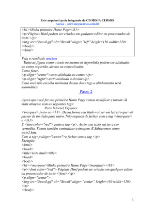 Este arquivo compõe a coletânea STC
Este arquivo é parte integrante do CD MEGA CURSOS
www.trabalheemcasaoverdadeiro.com.br
Acesse - www.megacursos.com.br

<h1>Minha primeira Home Page</h1>
<p>Páginas Html podem ser criadas em qualquer editor ou processador de
texto </p>
<img src="brasil.gif" alt="Brasil" align=”left” height=150 width=120>
</body>
</html>
Veja o resultado teste.htm
Tanto as figura como o texto ou mesmo os hyperlinks podem ser alinhados
no canto esquerdo, direito ou centralizados.
Como fazer.
<p align="center">texto alinhado ao centro</p>
<p align="right">texto alinhado a direita</p>
Caso você não escolha nenhuma dessas duas tags o alinhamento será
automático.

Passo 2
Agora que você fez sua primeira Home Page vamos modificar e tornar- lá
mais atraente com as seguintes tags:
Para Internet Explorer
<marquee> junto ao <h1>. Dessa forma seu título vai ser um letreiro que vai
passar de um lado para outro. Não esqueça de fechar com a tag </marquee>
e </h1>
E <font color="red"> junto a tag <p>. Assim seu texto vai ter a cor
vermelha. Vamos também centralizar a imagem. E Salvaremos como
teste2.htm.
Com a tag<p align="center">e fechar com a tag </p>
Exemplo:
<html>
<head>
<title>teste html</title>
<head>
<body>
<h1><marquee>Minha primeira Home Page</marquee></h1>
<p><font color="red"> Páginas Html podem ser criadas em qualquer editor
ou processador de texto </font></p>
<p align="center">
<img src="brasil.gif" alt="Brasil" align=”center” height=150 width=120>
</p>
</body>
3

 