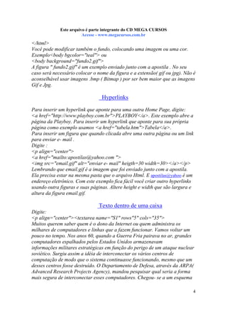 Este arquivo compõe a coletânea STC
Este arquivo é parte integrante do CD MEGA CURSOS
www.trabalheemcasaoverdadeiro.com.br
Acesse - www.megacursos.com.br

</html>
Você pode modificar também o fundo, colocando uma imagem ou uma cor.
Exemplo<body bgcolor="teal"> ou
<body background="fundo2.gif">
A figura " fundo2.gif" é um exemplo enviado junto com a apostila . No seu
caso será necessário colocar o nome da figura e a extensão( gif ou jpg). Não é
aconselhável usar imagens .bmp ( Bitmap ) por ser bem maior que as imagens
Gif e Jpg.

Hyperlinks
Para inserir um hyperlink que aponte para uma outra Home Page, digite:
<a href="http://www.playboy.com.br">PLAYBOY</a>. Este exemplo abre a
página da Playboy. Para inserir um hyperlink que aponte para sua própria
página como exemplo usamos <a href="tabela.htm">Tabela</a>.
Para inserir um figura que quando clicada abre uma outra página ou um link
para enviar e- mail .
Digite :
<p align="center">
<a href="mailto:apostilas@yahoo.com ">
<img src="email.gif" alt="enviar e- mail" heigth=30 width=30></a></p>
Lembrando que email.gif é a imagem que foi enviado junto com a apostila.
Ela precisa estar na mesma pasta que o arquivo Html. E apostilas@yahoo é um
endereço eletrônico. Com este exemplo fica fácil você criar outro hyperlinks
usando outra figuras e suas páginas. Altere height e width que são largura e
altura da figura email.gif.

Texto dentro de uma caixa
Digite:
<p align="center"><textarea name="S1" rows"5" cols="35">
Muitos querem saber quem é o dono da Internet ou quem administra os
milhares de computadores e linhas que a fazem funcionar. Vamos voltar um
pouco no tempo. Nos anos 60, quando a Guerra Fria pairava no ar, grandes
computadores espalhados pelos Estados Unidos armazenavam
informações militares estratégicas em função do perigo de um ataque nuclear
soviético. Surgiu assim a idéia de interconectar os vários centros de
computação de modo que o sistema continuasse funcionando, mesmo que um
desses centros fosse destruído. O Departamento de Defesa, através da ARPA(
Advanced Research Projects Agency), mandou pesquisar qual seria a forma
mais segura de interconectar esses computadores. Chegou- se a um esquema
4

 