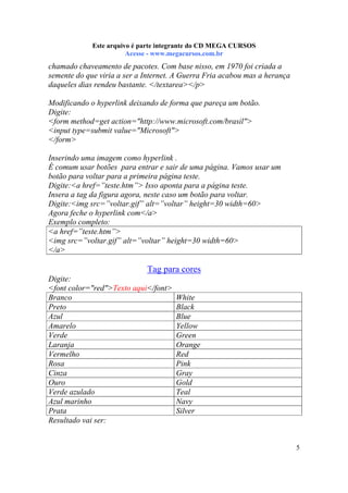 Este arquivo compõe a coletânea STC
Este arquivo é parte integrante do CD MEGA CURSOS
www.trabalheemcasaoverdadeiro.com.br
Acesse - www.megacursos.com.br

chamado chaveamento de pacotes. Com base nisso, em 1970 foi criada a
semente do que viria a ser a Internet. A Guerra Fria acabou mas a herança
daqueles dias rendeu bastante. </textarea></p>
Modificando o hyperlink deixando de forma que pareça um botão.
Digite:
<form method=get action="http://www.microsoft.com/brasil">
<input type=submit value="Microsoft">
</form>
Inserindo uma imagem como hyperlink .
É comum usar botões para entrar e sair de uma página. Vamos usar um
botão para voltar para a primeira página teste.
Digite:<a href=”teste.htm”> Isso aponta para a página teste.
Insera a tag da figura agora, neste caso um botão para voltar.
Digite:<img src=”voltar.gif” alt=”voltar” height=30 width=60>
Agora feche o hyperlink com</a>
Exemplo completo:
<a href=”teste.htm”>
<img src=”voltar.gif” alt=”voltar” height=30 width=60>
</a>

Tag para cores
Digite:
<font color="red">Texto aqui</font>
Branco
Preto
Azul
Amarelo
Verde
Laranja
Vermelho
Rosa
Cinza
Ouro
Verde azulado
Azul marinho
Prata
Resultado vai ser:

White
Black
Blue
Yellow
Green
Orange
Red
Pink
Gray
Gold
Teal
Navy
Silver

5

 