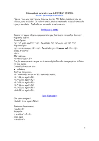 Este arquivo compõe a coletânea STC
Este arquivo é parte integrante do CD MEGA CURSOS
www.trabalheemcasaoverdadeiro.com.br
Acesse - www.megacursos.com.br

( Table row), que marca uma linha de tabela. TD( Table Data) que são as
células para os dados. Os valores em %, indica o tamanho ocupado em cada
espaço na tabela . Podendo ser um maior e outro menor.

Formatar o texto
Vamos ver agora alguns complementos que funcionem em ambos browser.
Negrito e itálico.
Basta digitar
<p><i>texto aqui</i></p>. Resultado <p><i>como vai </i></p>
Negrito digite
<p><b>texto aqui</b></p>. Resultado<p><b>como vai </b></p>
Linha divisória:
<hr>
Marcadores :
<li>texto aqui</li>
Isso faz com que o texto que você tenha digitado tenha uma pequena bolinha
em sua frente.
O resultado vai ser este
• tudo bem.
Teste de tamanhos .
<h1>tamanho maior e <h6> tamanho menor.
<h1>Texto aqui</h1>
<h2>Texto aqui</h2>
<h3>Texto aqui</h3>
<h4>Texto aqui</h4>
<h5>Texto aqui</h5>
<h6>Texto aqui</h6>

Para Netscape:
Um testo que pisca .
<blink> texto aqui</blink>
Texto em duas colunas:
<multicol >
Exemplo:
< multicol cols=2>
texto aqui
</multicol>

7

 