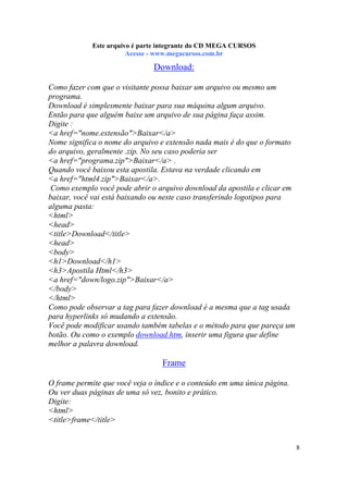 Este arquivo compõe a coletânea STC
Este arquivo é parte integrante do CD MEGA CURSOS
www.trabalheemcasaoverdadeiro.com.br
Acesse - www.megacursos.com.br

Download:
Como fazer com que o visitante possa baixar um arquivo ou mesmo um
programa.
Download é simplesmente baixar para sua máquina algum arquivo.
Então para que alguém baixe um arquivo de sua página faça assim.
Digite :
<a href="nome.extensão">Baixar</a>
Nome significa o nome do arquivo e extensão nada mais é do que o formato
do arquivo, geralmente .zip. No seu caso poderia ser
<a href="programa.zip">Baixar</a> .
Quando você baixou esta apostila. Estava na verdade clicando em
<a href="html4.zip">Baixar</a>.
Como exemplo você pode abrir o arquivo download da apostila e clicar em
baixar, você vai está baixando ou neste caso transferindo logotipos para
alguma pasta:
<html>
<head>
<title>Download</title>
<head>
<body>
<h1>Download</h1>
<h3>Apostila Html</h3>
<a href="down/logo.zip">Baixar</a>
</body>
</html>
Como pode observar a tag para fazer download é a mesma que a tag usada
para hyperlinks só mudando a extensão.
Você pode modificar usando também tabelas e o método para que pareça um
botão. Ou como o exemplo download.htm, inserir uma figura que define
melhor a palavra download.

Frame
O frame permite que você veja o índice e o conteúdo em uma única página.
Ou ver duas páginas de uma só vez, bonito e prático.
Digite:
<html>
<title>frame</title>

8

 