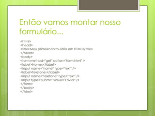 Então vamos montar nosso
formulário...
<html>
<head>
<title>Meu primeiro formulário em HTML</title>
</head>
<body>
<form method="get" action="form.html" >
<label>Nome:</label>
<input name="nome" type="text" />
<label>Telefone:</label>
<input name="telefone" type="text" />
<input type="submit" value="Enviar" />
</form>
</body>
</html>

 