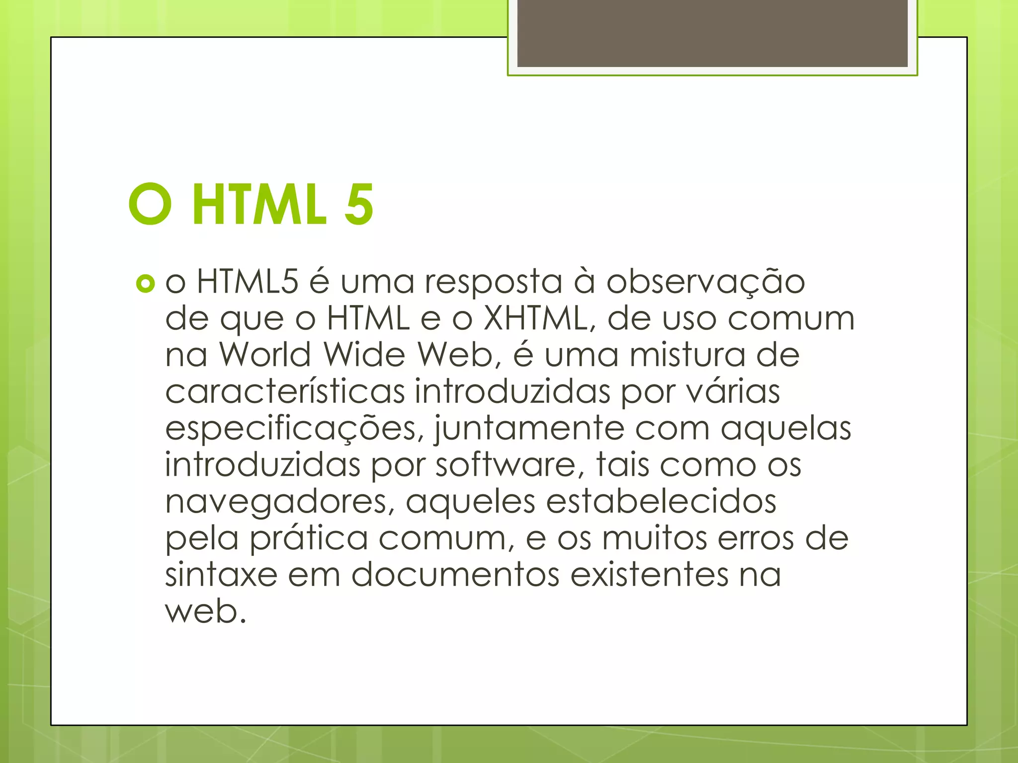 O HTML 5
o

HTML5 é uma resposta à observação
de que o HTML e o XHTML, de uso comum
na World Wide Web, é uma mistura de
características introduzidas por várias
especificações, juntamente com aquelas
introduzidas por software, tais como os
navegadores, aqueles estabelecidos
pela prática comum, e os muitos erros de
sintaxe em documentos existentes na
web.

 