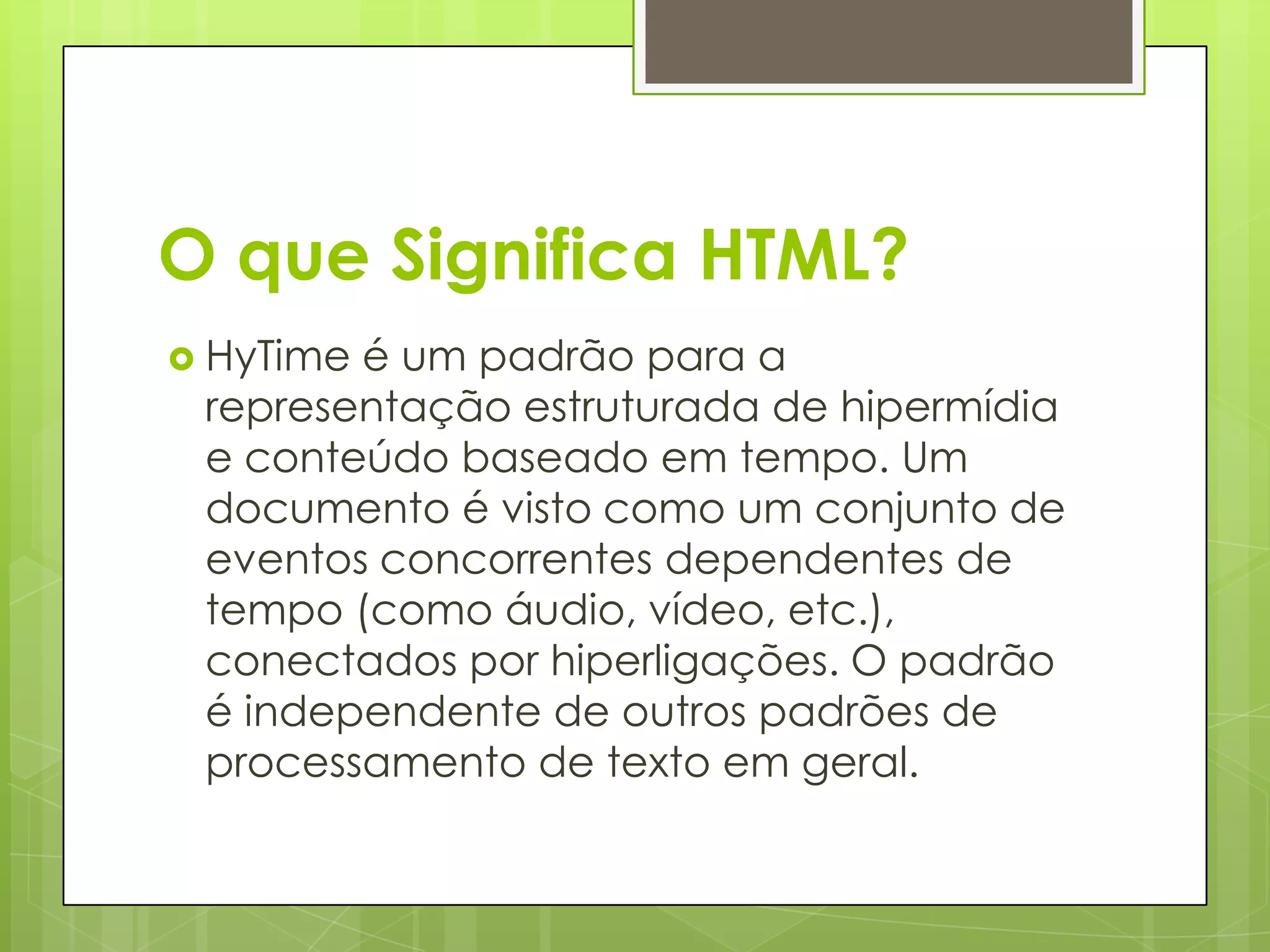 O que Significa HTML?
 HyTime

é um padrão para a
representação estruturada de hipermídia
e conteúdo baseado em tempo. Um
documento é visto como um conjunto de
eventos concorrentes dependentes de
tempo (como áudio, vídeo, etc.),
conectados por hiperligações. O padrão
é independente de outros padrões de
processamento de texto em geral.

 
