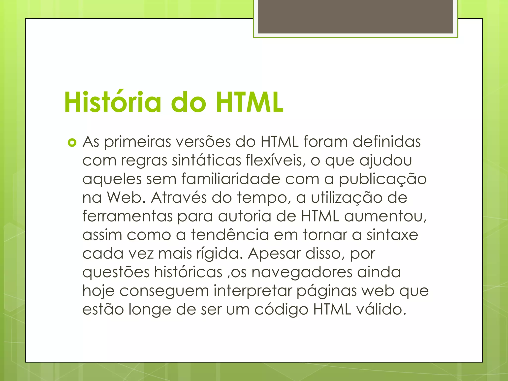 História do HTML


As primeiras versões do HTML foram definidas
com regras sintáticas flexíveis, o que ajudou
aqueles sem familiaridade com a publicação
na Web. Através do tempo, a utilização de
ferramentas para autoria de HTML aumentou,
assim como a tendência em tornar a sintaxe
cada vez mais rígida. Apesar disso, por
questões históricas ,os navegadores ainda
hoje conseguem interpretar páginas web que
estão longe de ser um código HTML válido.

 