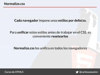 Curso de HTML5 @carlosazaustre
Normalize.css
Cada navegador impone unos estilos por defecto.
Para unificar estos estilos antes de trabajar en el CSS, es
conveniente resetearlos
Normalize.css los unifica en todos los navegadores
 