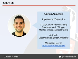 Curso de HTML5 @carlosazaustre
Sobre Mi
Carlos Azaustre
Ingeniero en Telemática
CTO y Cofundador en Chefly
Formador Web / Blogger
Mentor en NodeSchool Madrid
Autor de
Desarrollo web ágil con Angular.js
Me puedes leer en
https://carlosazaustre.es
 