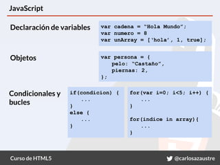 Curso de HTML5 @carlosazaustre
JavaScript
var cadena = “Hola Mundo”;
var numero = 8
var unArray = [‘hola’, 1, true];
var persona = {
pelo: “Castaño”,
piernas: 2,
};
if(condicion) {
...
}
else {
...
}
for(var i=0; i<5; i++) {
...
}
for(indice in array){
...
}
Declaración de variables
Objetos
Condicionales y
bucles
 