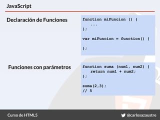Curso de HTML5 @carlosazaustre
JavaScript
function miFuncion () {
...
};
var miFuncion = function() {
};
function suma (num1, num2) {
return num1 + num2;
};
suma(2,3);
// 5
Declaración de Funciones
Funciones con parámetros
 
