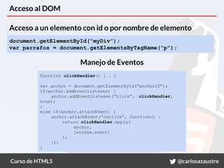 Curso de HTML5 @carlosazaustre
Acceso al DOM
document.getElementById(“myDiv”);
var parrafos = document.getElementsByTagName("p");
function clickHandler() { … }
var anchor = document.getElementById(“anchorID”);
if(anchor.addEventListener) {
anchor.addEventListener(“click”, clickHandler,
true);
}
else if(anchor.attachEvent) {
anchor.attachEvent(“onclick”, function() {
return clickHandler.apply(
anchor,
[window.event]
);
});
}
Acceso a un elemento con id o por nombre de elemento
Manejo de Eventos
 