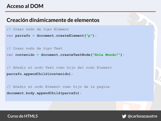 Curso de HTML5 @carlosazaustre
Acceso al DOM
// Crear nodo de tipo Element
var parrafo = document.createElement("p");
// Crear nodo de tipo Text
var contenido = document.createTextNode("Hola Mundo!");
// Añadir el nodo Text como hijo del nodo Element
parrafo.appendChild(contenido);
// Añadir el nodo Element como hijo de la pagina
document.body.appendChild(parrafo);
Creación dinámicamente de elementos
 