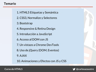 Curso de HTML5 @carlosazaustre
Temario
1. HTML5 Etiquetas y Semántica
2. CSS3, Normalize y Selectores
3. Bootstrap
4. Responsive & Retina Design
5. Introducción a JavaScript
6. Acceso al DOM con JS
7. Un vistazo a Chrome DevTools
8. Uso de jQuery (DOM, Eventos)
9. AJAX
10. Animaciones y Efectos con JS y CSS
 