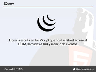 Curso de HTML5 @carlosazaustre
jQuery
Librería escrita en JavaScript que nos facilita el acceso al
DOM, llamadas AJAX y manejo de eventos.
 